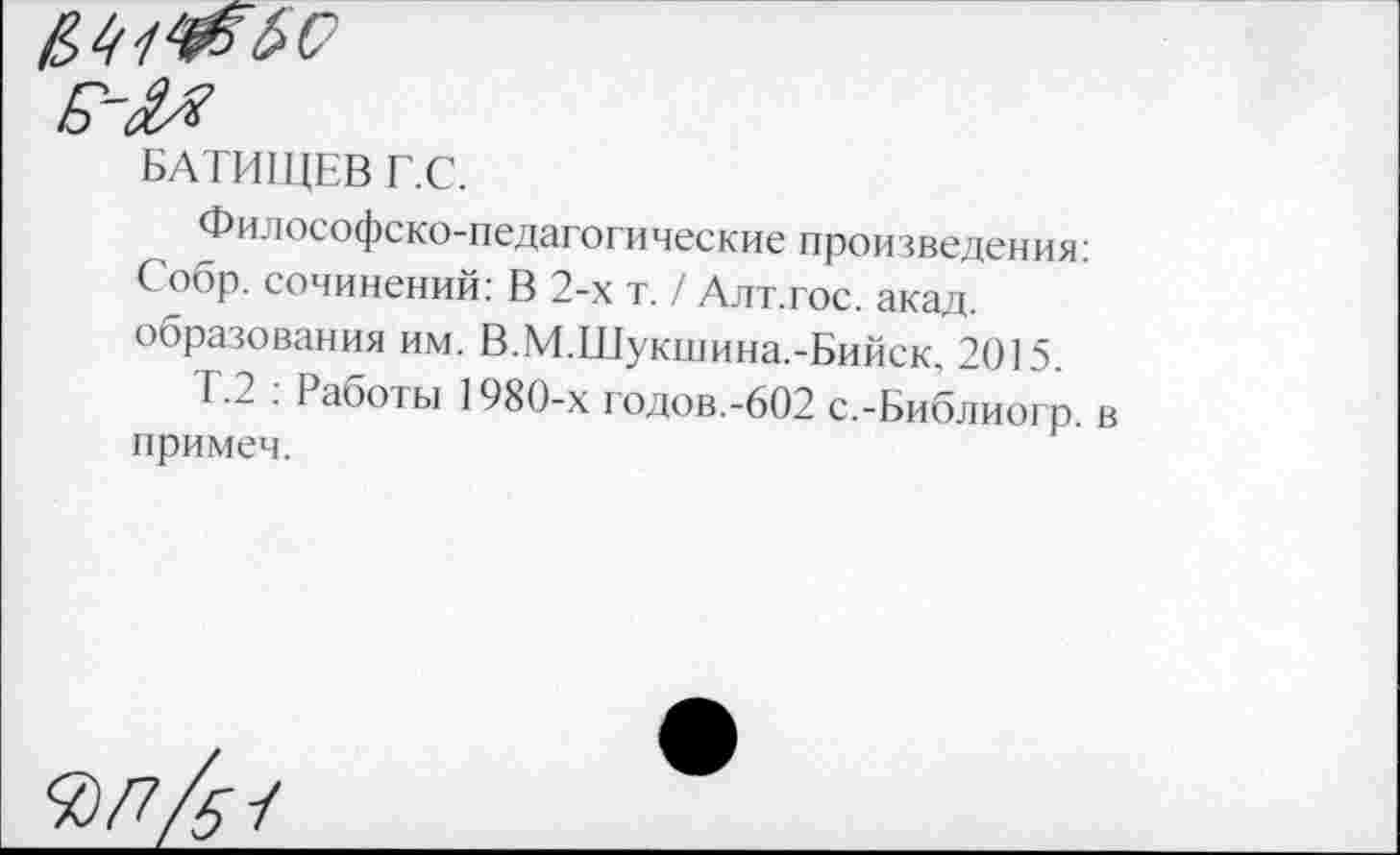 ﻿БАТИЩЕВ Г.С.
Философско-педагогические произведения: Собр. сочинений: В 2-х т. / Алт.гос. акад, образования им. В.М.Шукшина.-Бийск, 2015.
Т.2 : Работы 1980-х годов.-602 с.-Библиогр. в примеч.